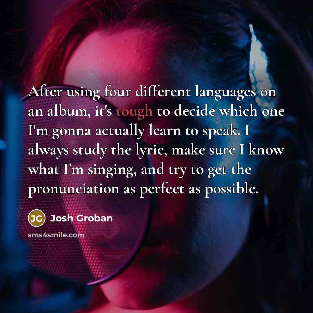 “After using four different languages on an album, it's tough to decide which one I'm gonna actually learn to speak. I always study the lyric, make sure I know what I'm singing, and try to get the pronunciation as perfect as possible.” quote by Josh Groban