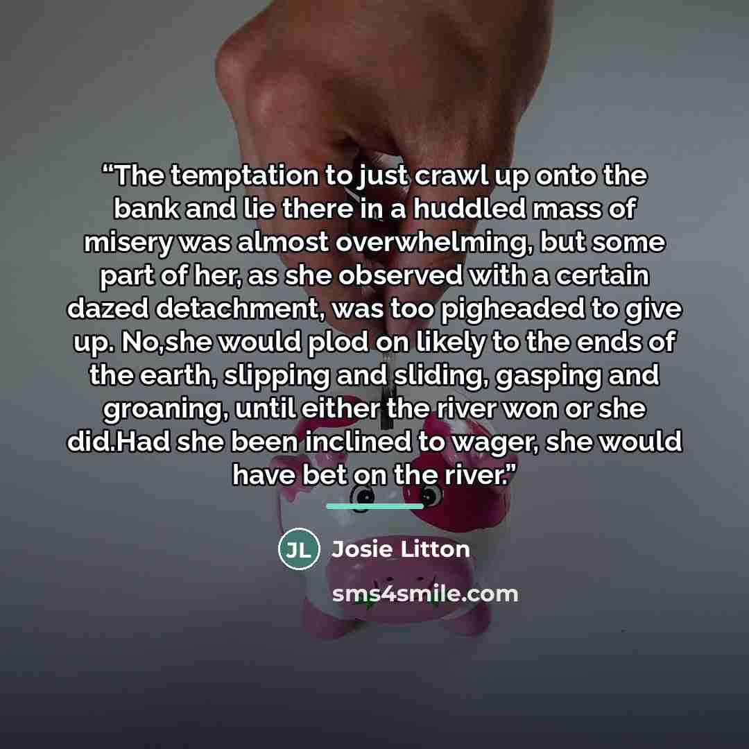 “The temptation to just crawl up onto the bank and lie there in a huddled mass of misery was almost overwhelming, but some part of her, as she observed with a certain dazed detachment, was too pigheaded to give up. No,she would plod on likely to the ends of the earth, slipping and sliding, gasping…” quote by Josie Litton