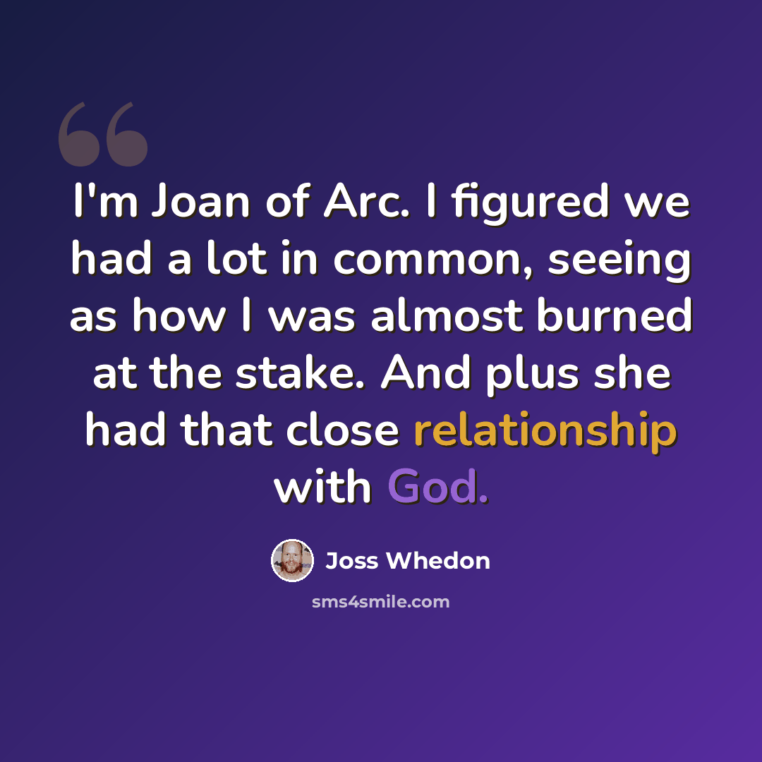 “I'm Joan of Arc. I figured we had a lot in common, seeing as how I was almost burned at the stake. And plus she had that close relationship with God.” quote by Joss Whedon