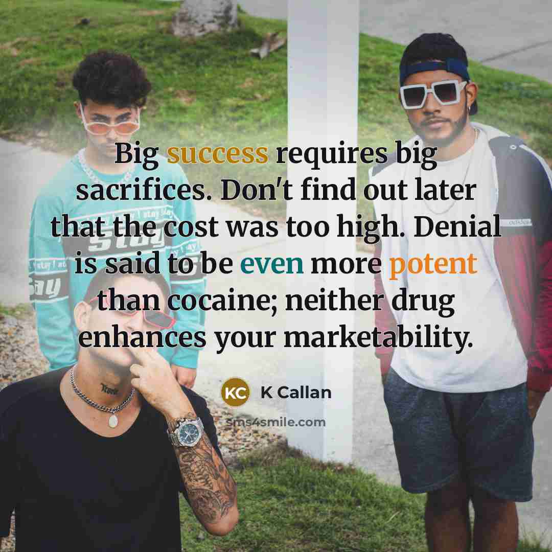 “Big success requires big sacrifices. Don't find out later that the cost was too high. Denial is said to be even more potent than cocaine; neither drug enhances your marketability.” quote by K Callan