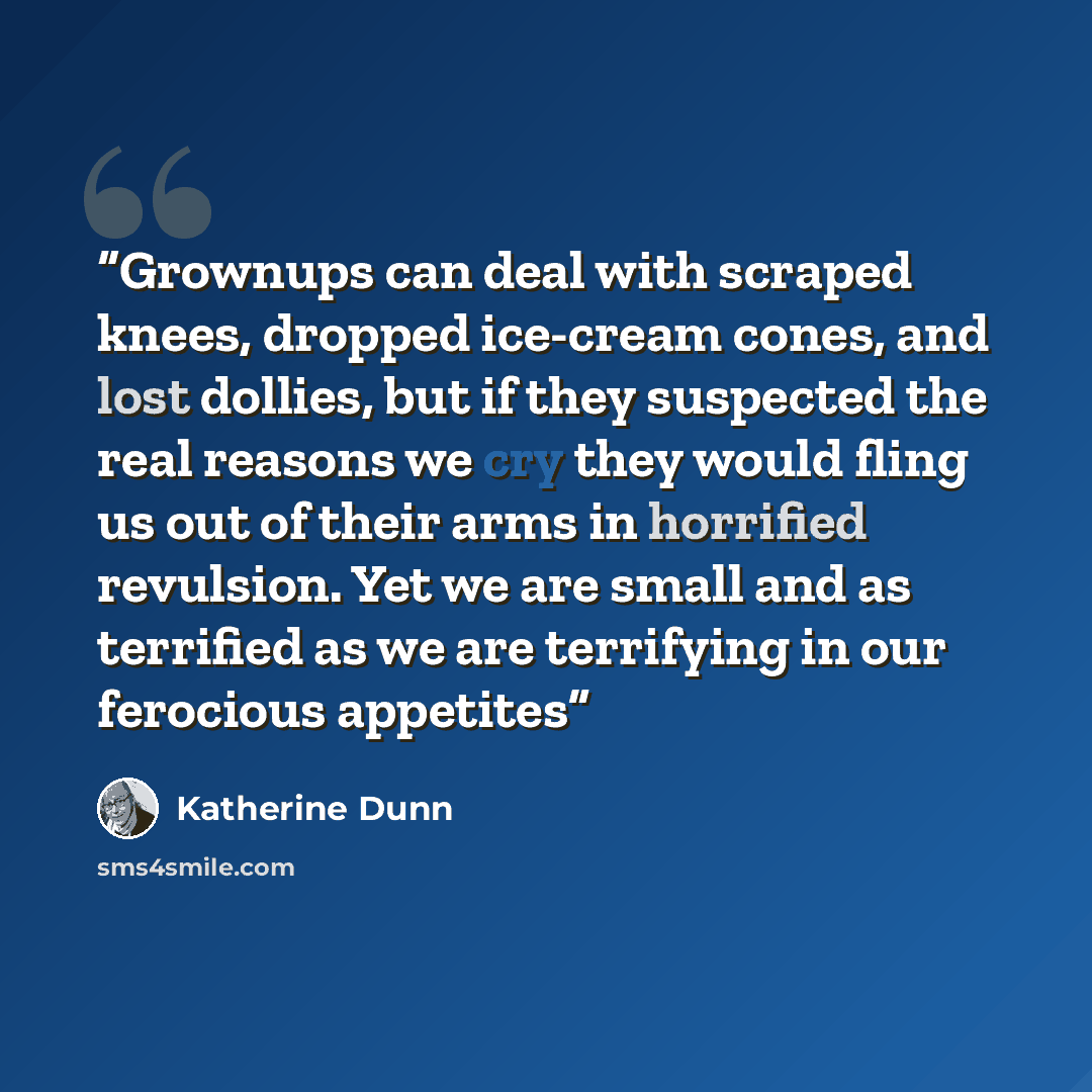 “Grownups can deal with scraped knees, dropped ice-cream cones, and lost dollies, but if they suspected the real reasons we cry they would fling us out of their arms in horrified revulsion. Yet we are small and as terrified as we are terrifying in our ferocious appetites” quote by Katherine Dunn