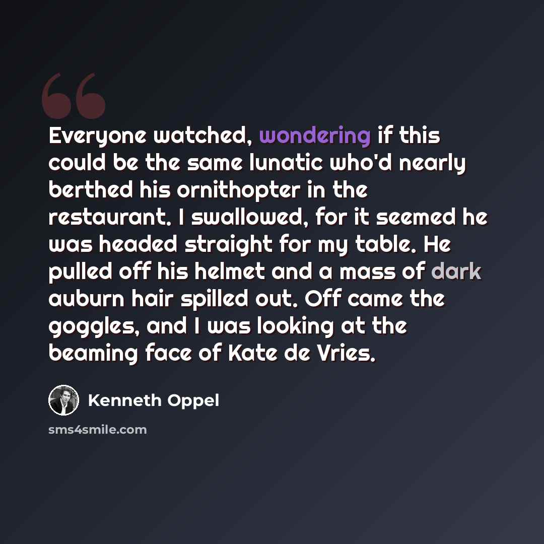 “Everyone watched, wondering if this could be the same lunatic who'd nearly berthed his ornithopter in the restaurant. I swallowed, for it seemed he was headed straight for my table. He pulled off his helmet and a mass of dark auburn hair spilled out. Off came the goggles, and I was looking at the…” quote by Kenneth Oppel