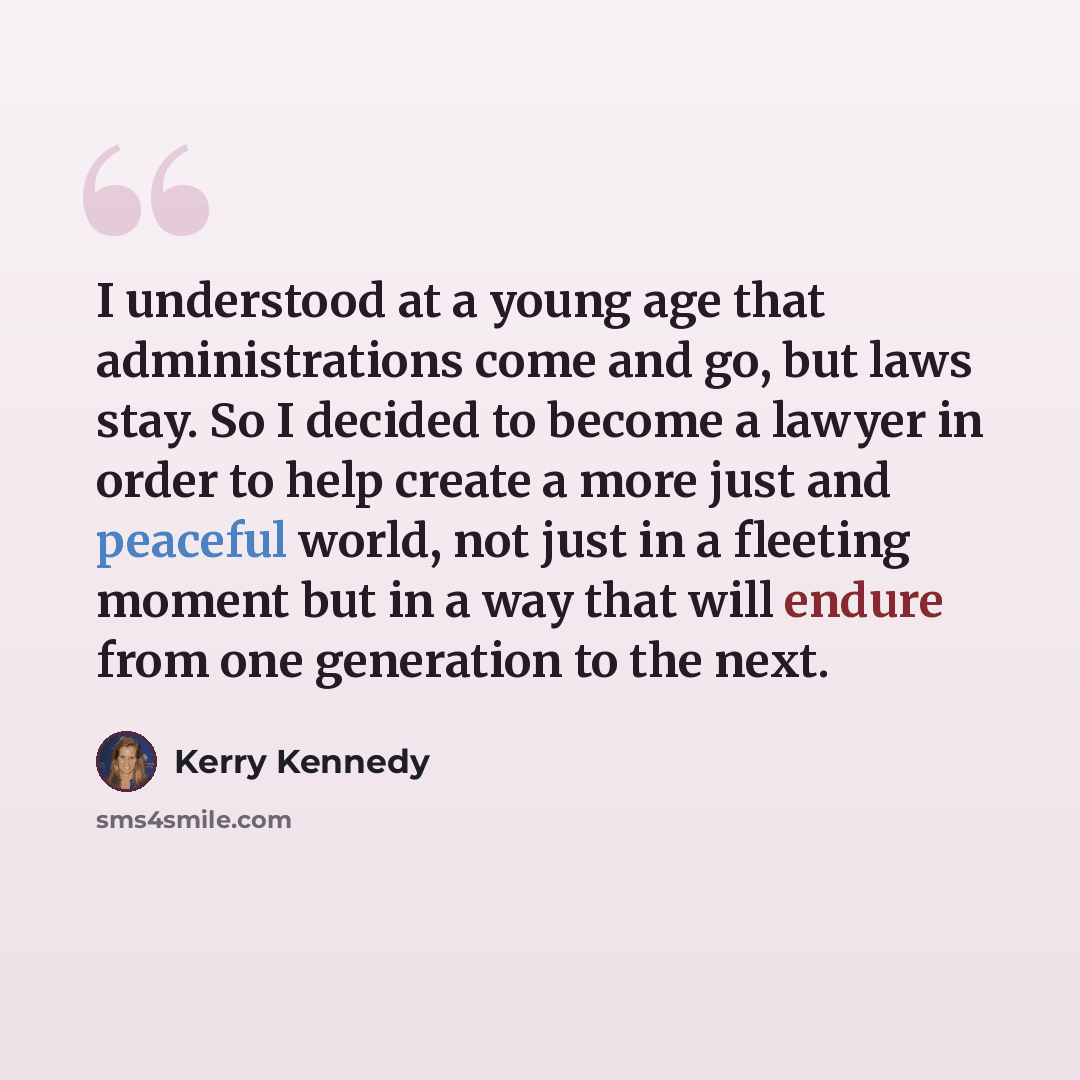 “I understood at a young age that administrations come and go, but laws stay. So I decided to become a lawyer in order to help create a more just and peaceful world, not just in a fleeting moment but in a way that will endure from one generation to the next.” quote by Kerry Kennedy