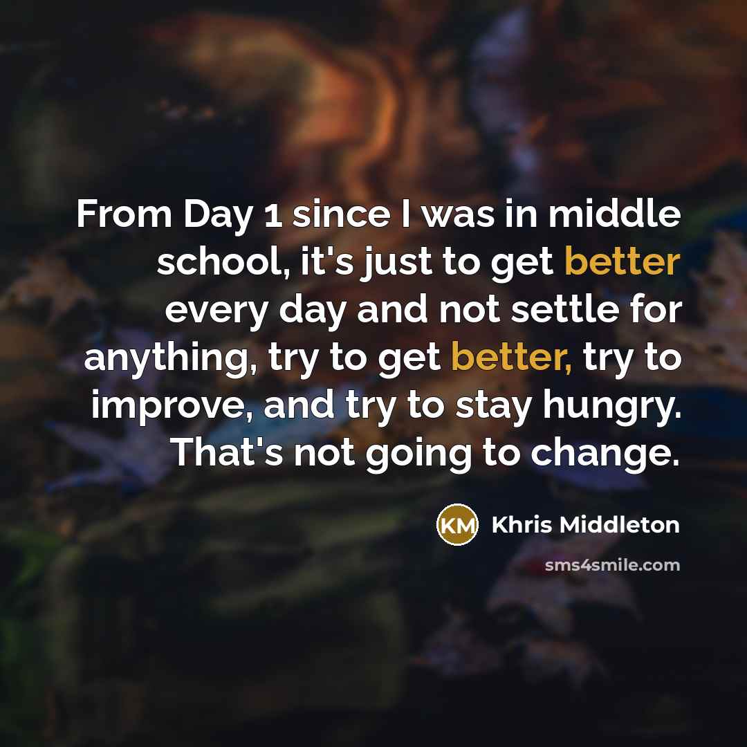 “From Day 1 since I was in middle school, it's just to get better every day and not settle for anything, try to get better, try to improve, and try to stay hungry. That's not going to change.” quote by Khris Middleton