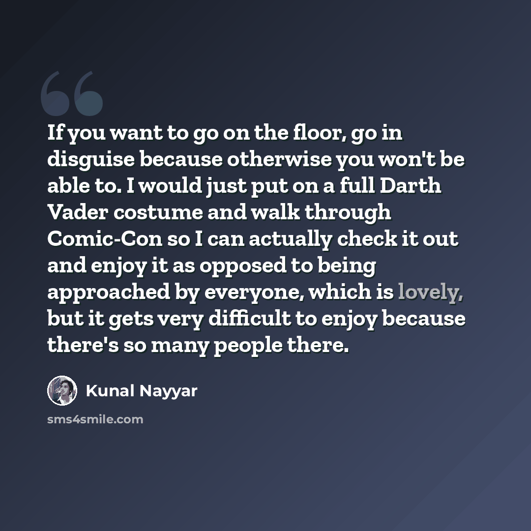 “If you want to go on the floor, go in disguise because otherwise you won't be able to. I would just put on a full Darth Vader costume and walk through Comic-Con so I can actually check it out and enjoy it as opposed to being approached by everyone, which is lovely, but it gets very difficult to…” quote by Kunal Nayyar