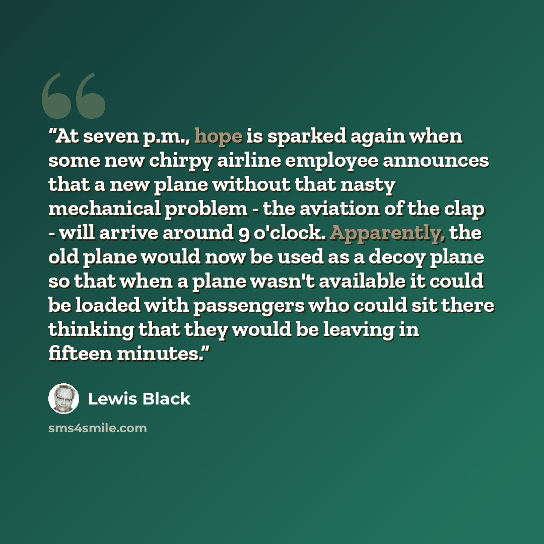 “At seven p.m., hope is sparked again when some new chirpy airline employee announces that a new plane without that nasty mechanical problem - the aviation of the clap - will arrive around 9 o'clock. Apparently, the old plane would now be used as a decoy plane so that when a plane wasn't available…” quote by Lewis Black