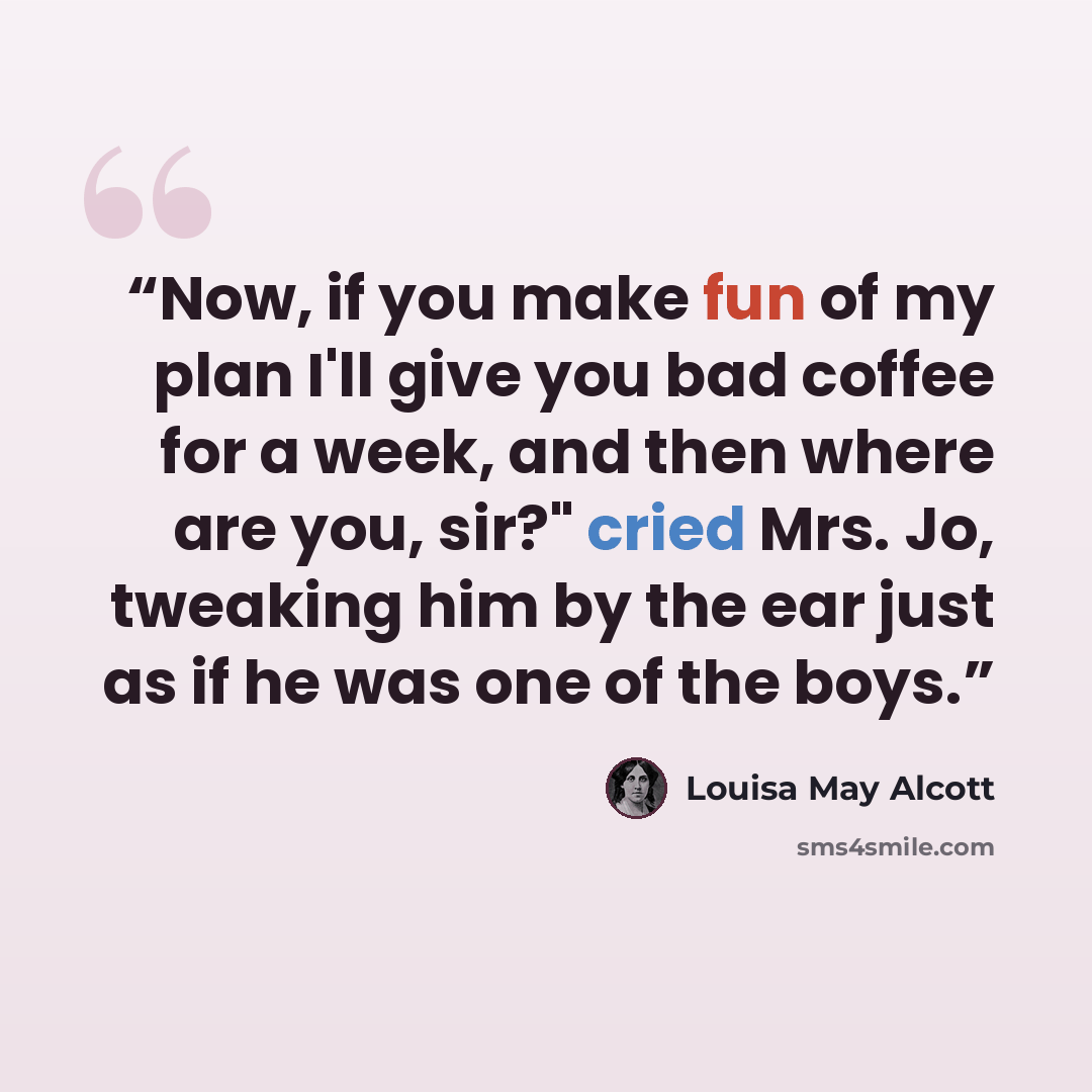 “Now, if you make fun of my plan I'll give you bad coffee for a week, and then where are you, sir?" cried Mrs. Jo, tweaking him by the ear just as if he was one of the boys.” quote by Louisa May Alcott