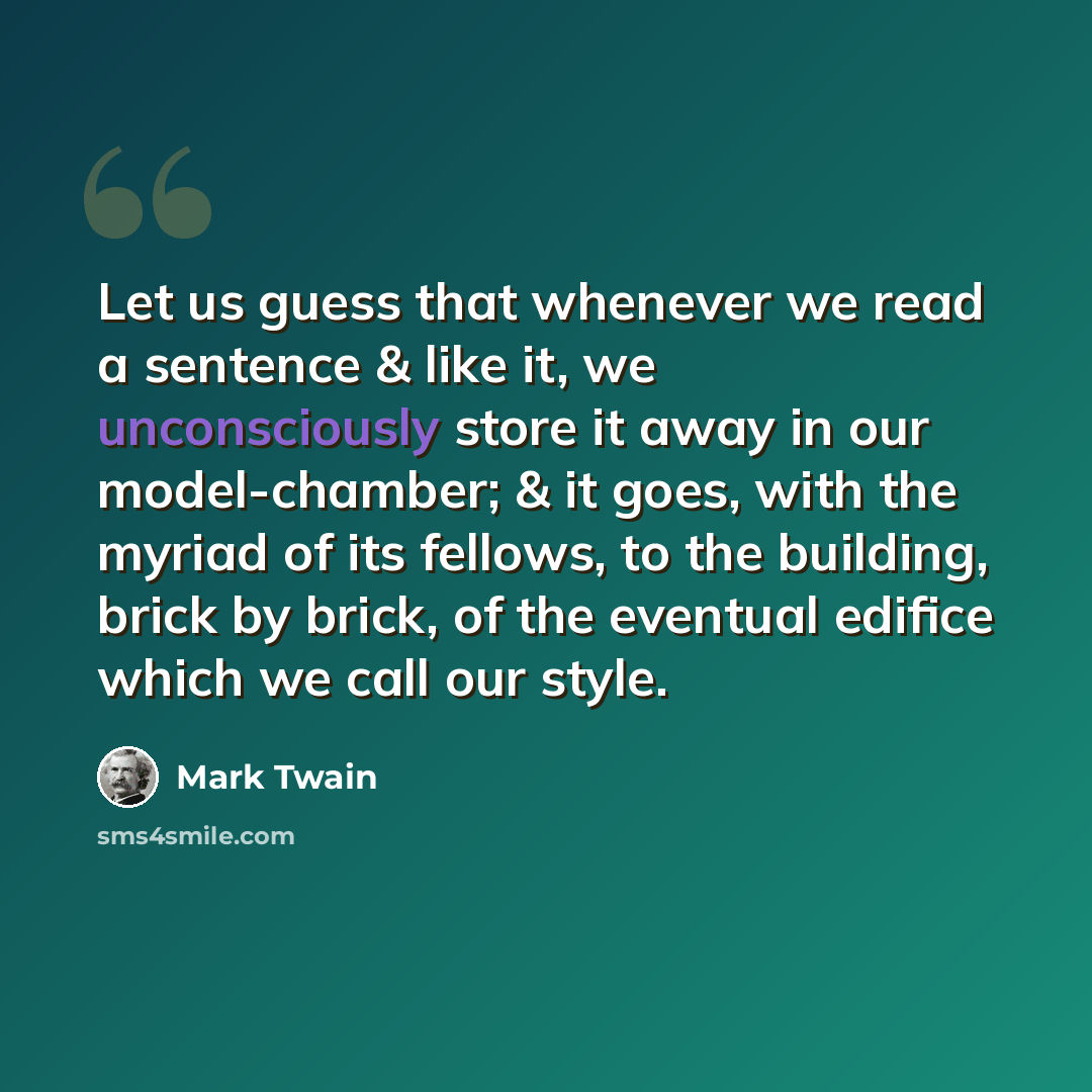 “Let us guess that whenever we read a sentence & like it, we unconsciously store it away in our model-chamber; & it goes, with the myriad of its fellows, to the building, brick by brick, of the eventual edifice which we call our style.” quote by Mark Twain