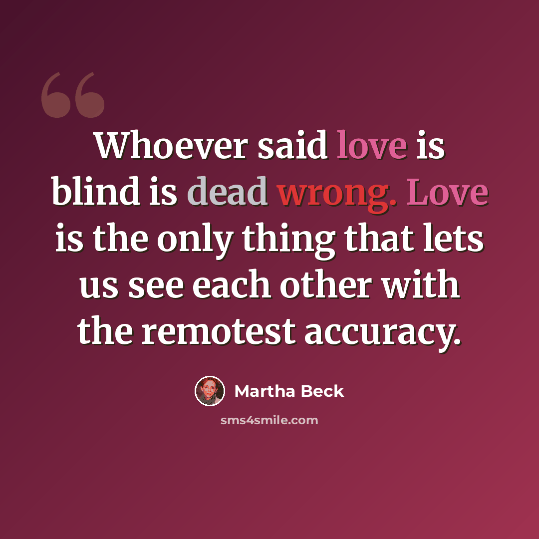 “Whoever said love is blind is dead wrong. Love is the only thing that lets us see each other with the remotest accuracy.” quote by Martha Beck