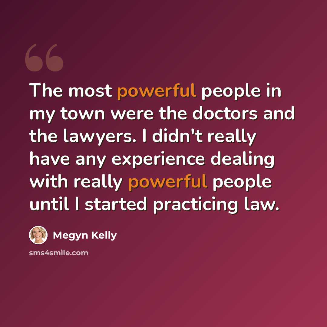 “The most powerful people in my town were the doctors and the lawyers. I didn't really have any experience dealing with really powerful people until I started practicing law.” quote by Megyn Kelly