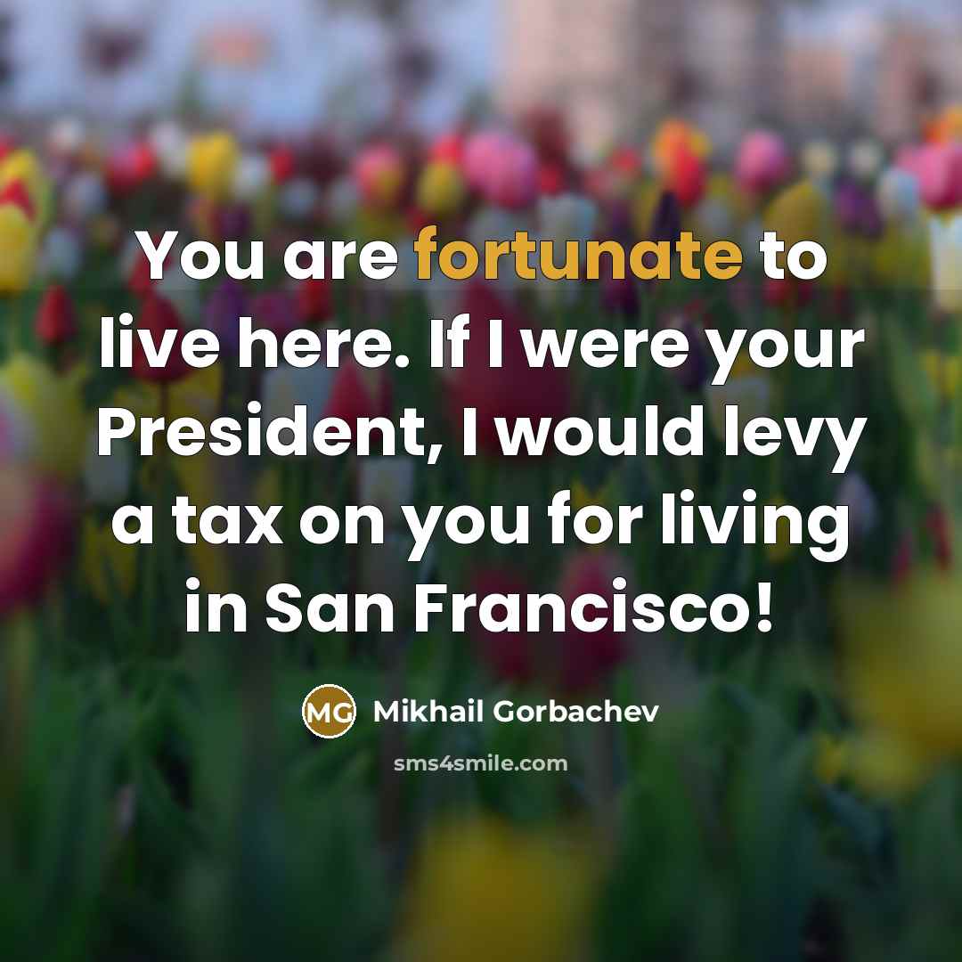 “You are fortunate to live here. If I were your President, I would levy a tax on you for living in San Francisco!” quote by Mikhail Gorbachev