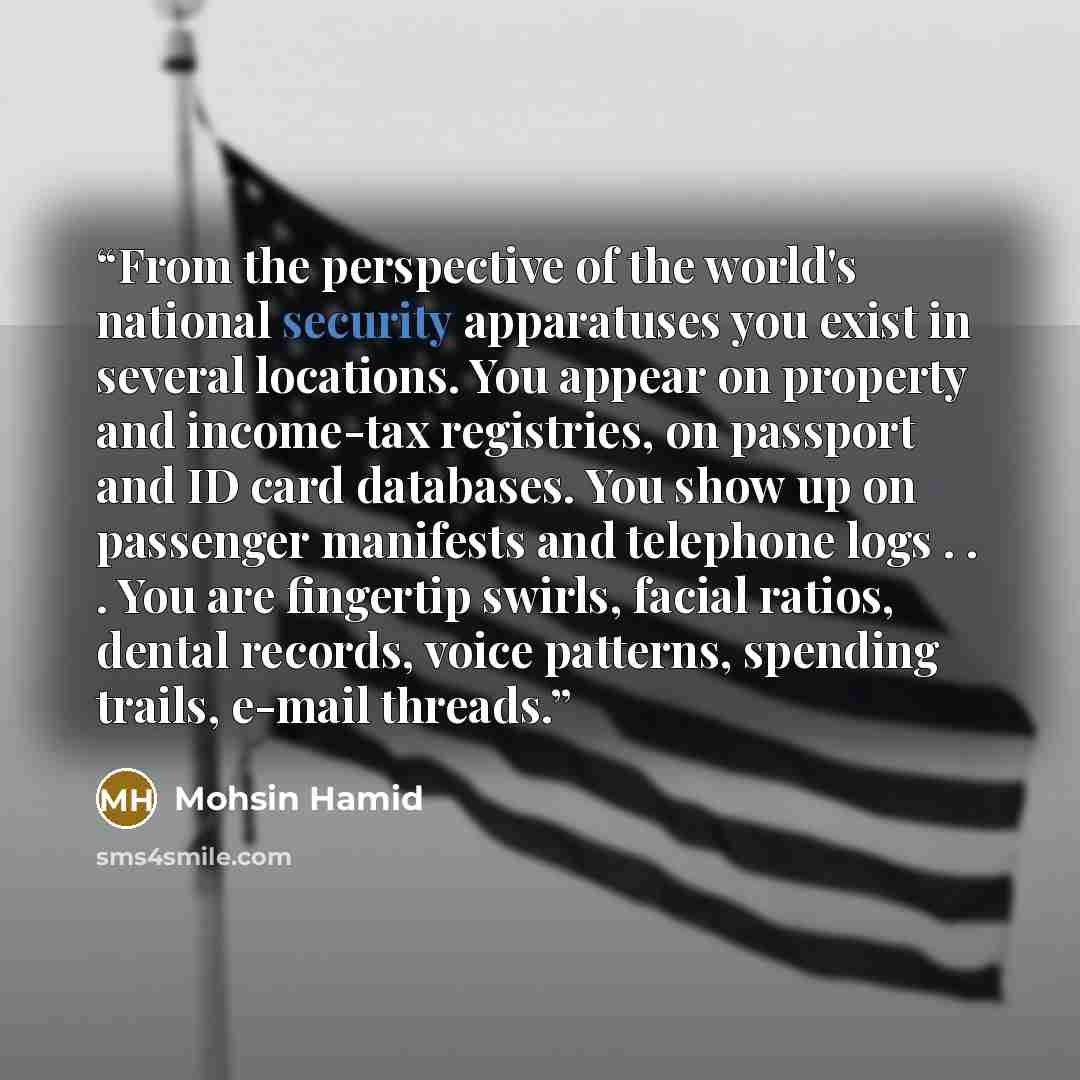 “From the perspective of the world's national security apparatuses you exist in several locations. You appear on property and income-tax registries, on passport and ID card databases. You show up on passenger manifests and telephone logs . . . You are fingertip swirls, facial ratios, dental…” quote by Mohsin Hamid