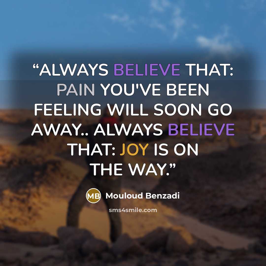 “ALWAYS BELIEVE THAT: PAIN YOU'VE BEEN FEELING WILL SOON GO AWAY.. ALWAYS BELIEVE THAT: JOY IS ON THE WAY.” quote by Mouloud Benzadi