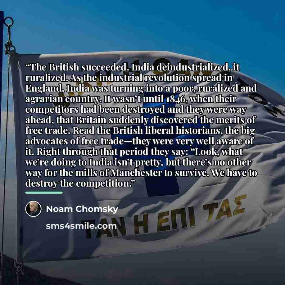 “The British succeeded. India deindustrialized, it ruralized. As the industrial revolution spread in England, India was turning into a poor, ruralized and agrarian country. It wasn’t until 1846, when their competitors had been destroyed and they were way ahead, that Britain suddenly discovered the…” quote by Noam Chomsky