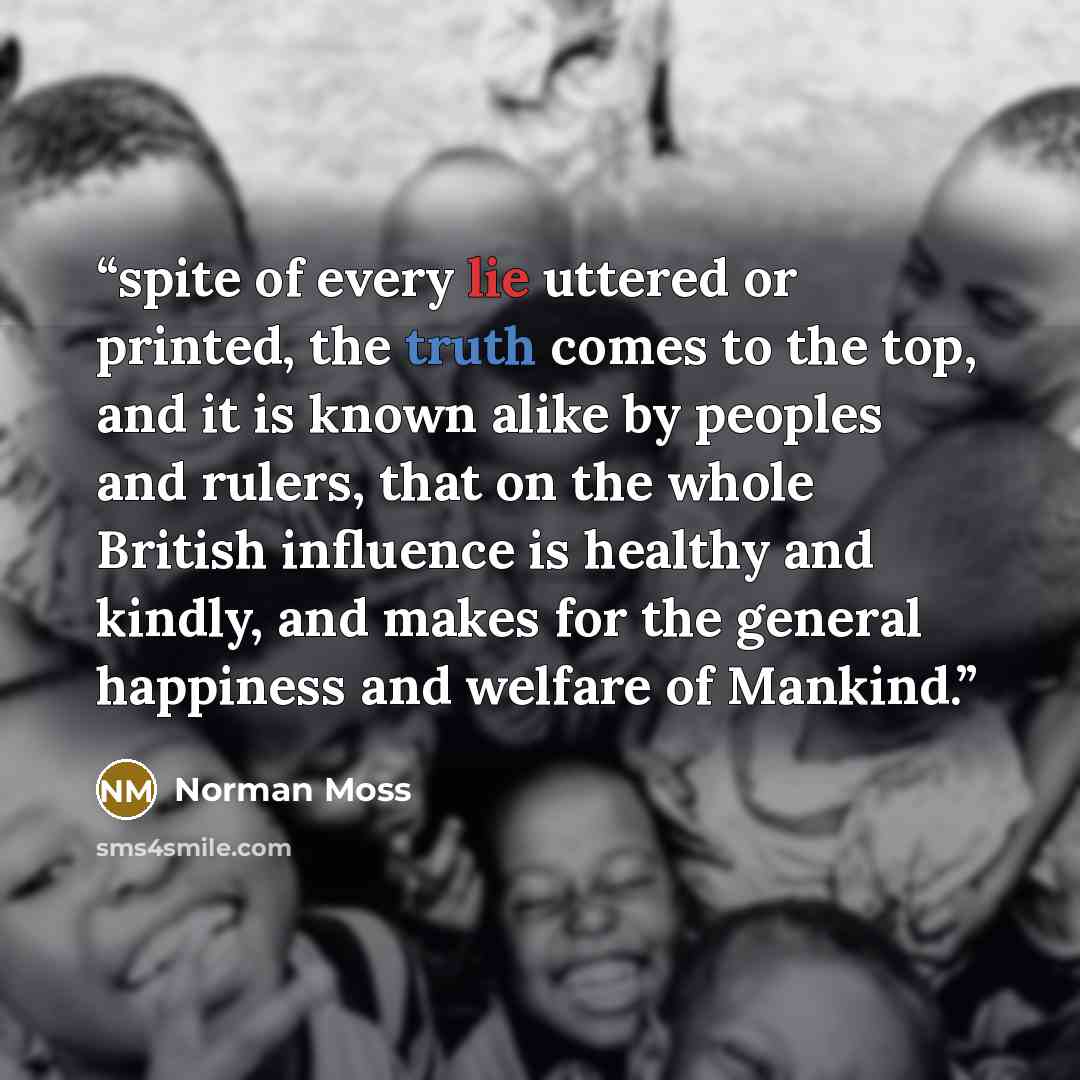 “spite of every lie uttered or printed, the truth comes to the top, and it is known alike by peoples and rulers, that on the whole British influence is healthy and kindly, and makes for the general happiness and welfare of Mankind.” quote by Norman Moss