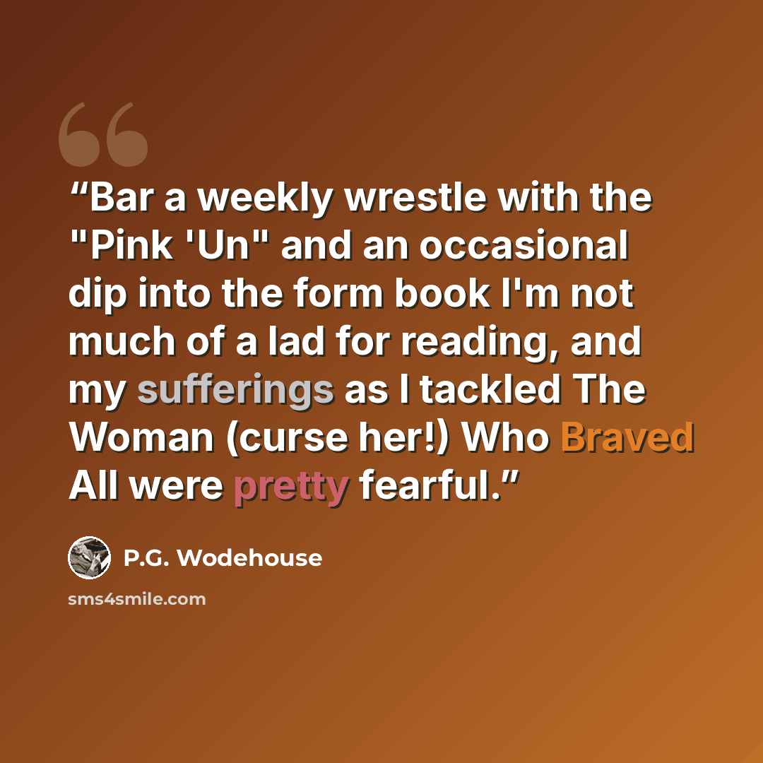 “Bar a weekly wrestle with the "Pink 'Un" and an occasional dip into the form book I'm not much of a lad for reading, and my sufferings as I tackled The Woman (curse her!) Who Braved All were pretty fearful.” quote by P.G. Wodehouse