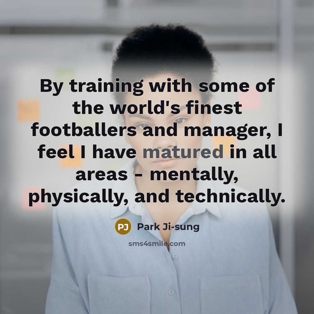 “By training with some of the world's finest footballers and manager, I feel I have matured in all areas - mentally, physically, and technically.” quote by Park Ji-sung