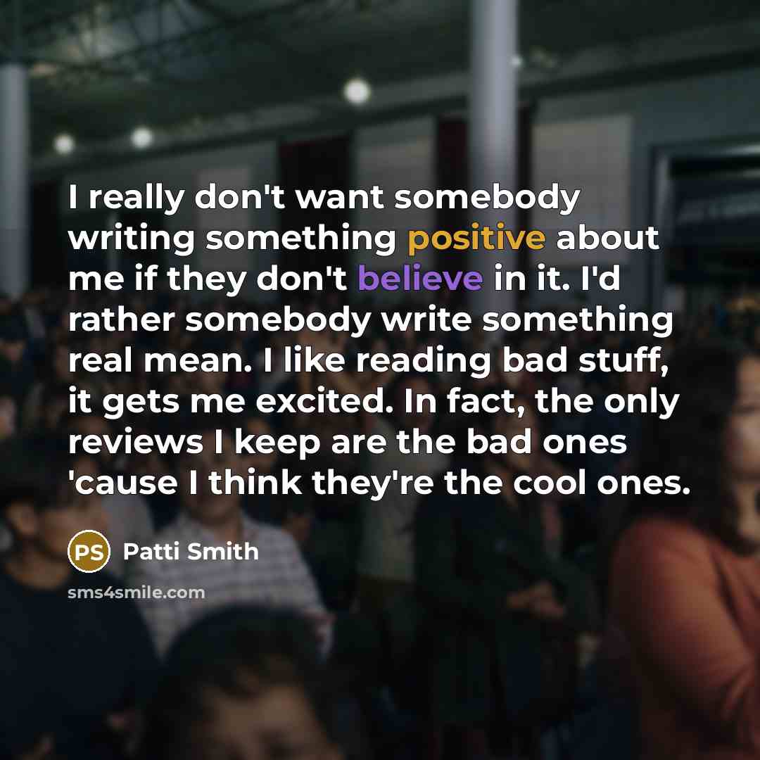 “I really don't want somebody writing something positive about me if they don't believe in it. I'd rather somebody write something real mean. I like reading bad stuff, it gets me excited. In fact, the only reviews I keep are the bad ones 'cause I think they're the cool ones.” quote by Patti Smith