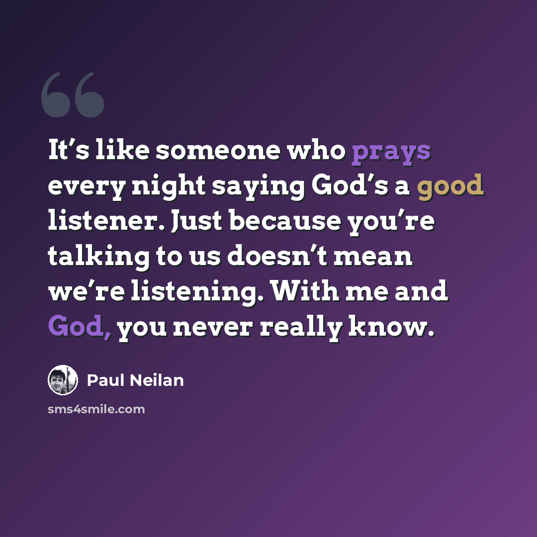 “It’s like someone who prays every night saying God’s a good listener. Just because you’re talking to us doesn’t mean we’re listening. With me and God, you never really know.” quote by Paul Neilan
