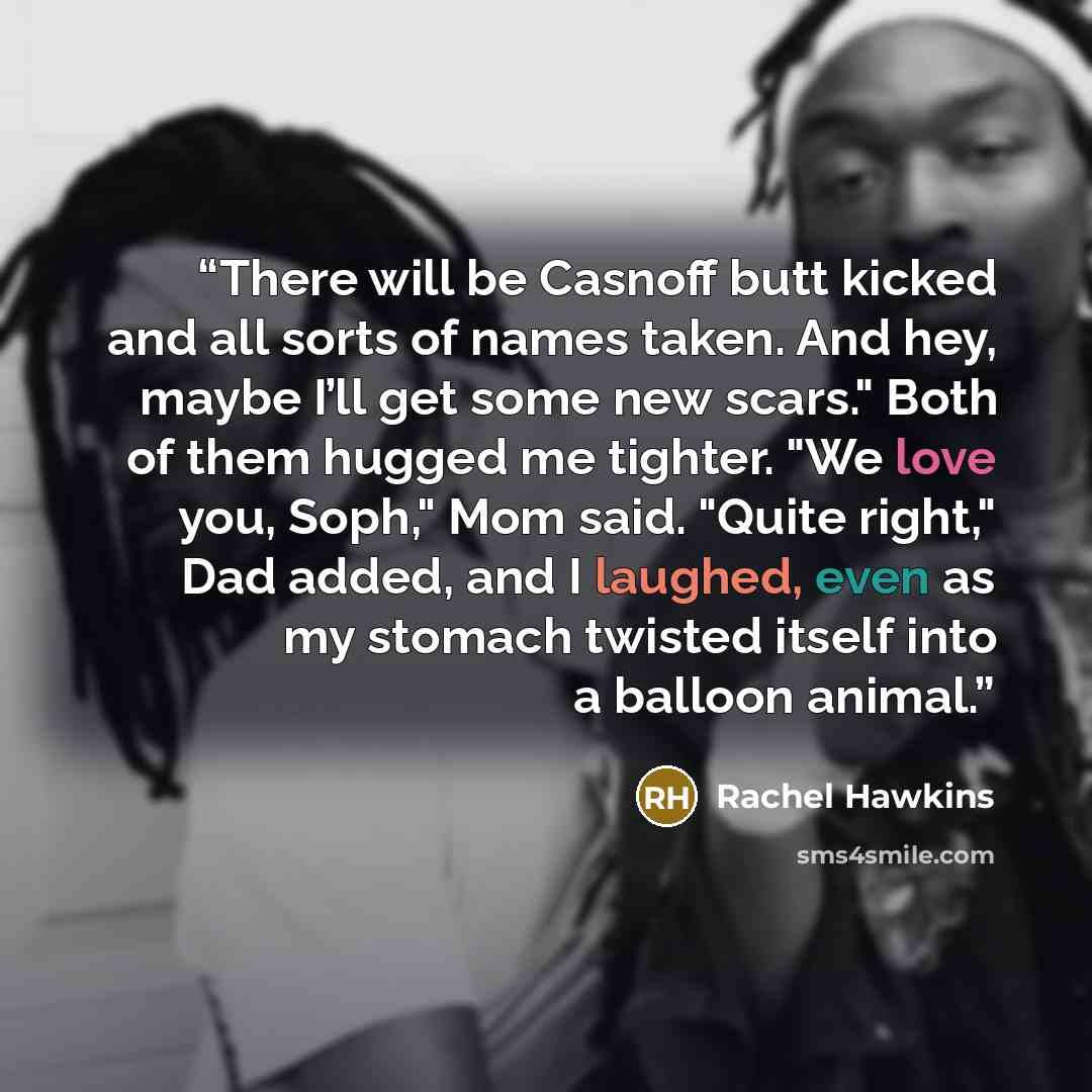 “There will be Casnoff butt kicked and all sorts of names taken. And hey, maybe I’ll get some new scars." Both of them hugged me tighter. "We love you, Soph," Mom said. "Quite right," Dad added, and I laughed, even as my stomach twisted itself into a balloon animal.” quote by Rachel Hawkins