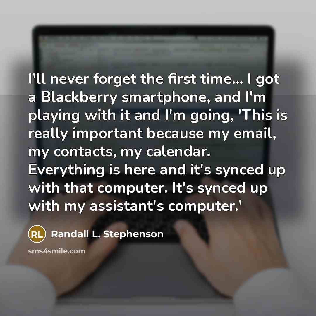 “I'll never forget the first time... I got a Blackberry smartphone, and I'm playing with it and I'm going, 'This is really important because my email, my contacts, my calendar. Everything is here and it's synced up with that computer. It's synced up with my assistant's computer.'” quote by Randall L. Stephenson