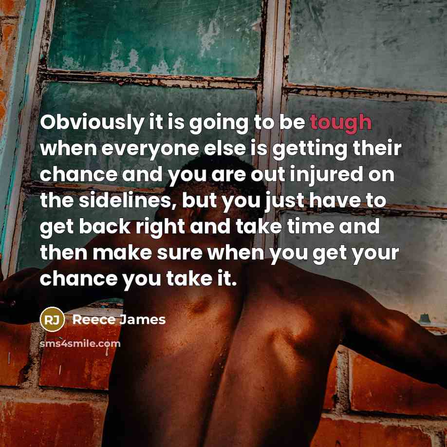 “Obviously it is going to be tough when everyone else is getting their chance and you are out injured on the sidelines, but you just have to get back right and take time and then make sure when you get your chance you take it.” quote by Reece James