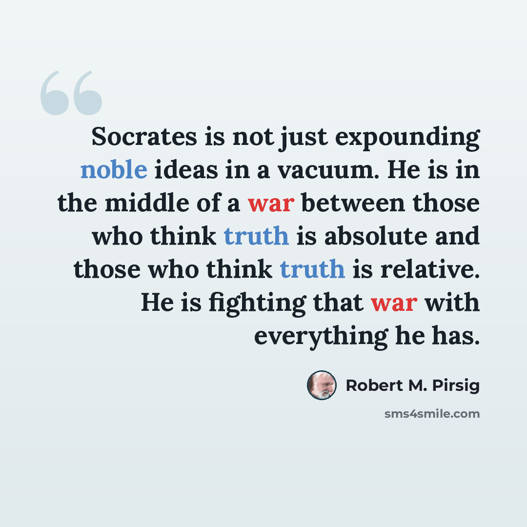 “Socrates is not just expounding noble ideas in a vacuum. He is in the middle of a war between those who think truth is absolute and those who think truth is relative. He is fighting that war with everything he has.” quote by Robert M. Pirsig