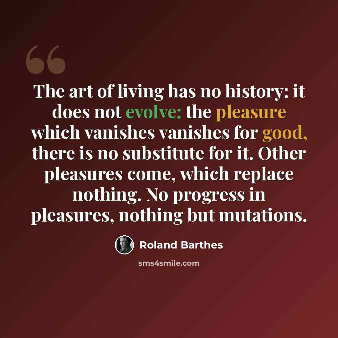 “The art of living has no history: it does not evolve: the pleasure which vanishes vanishes for good, there is no substitute for it. Other pleasures come, which replace nothing. No progress in pleasures, nothing but mutations.” quote by Roland Barthes