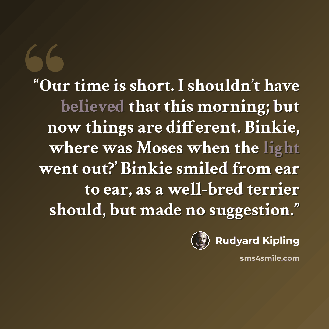 “Our time is short. I shouldn’t have believed that this morning; but now things are different. Binkie, where was Moses when the light went out?’ Binkie smiled from ear to ear, as a well-bred terrier should, but made no suggestion.” quote by Rudyard Kipling