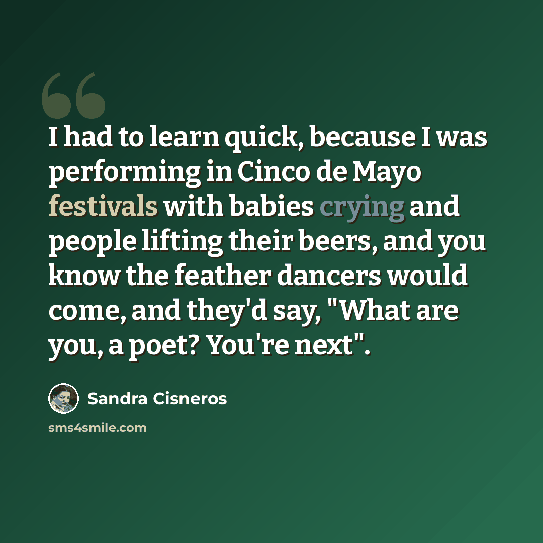“I had to learn quick, because I was performing in Cinco de Mayo festivals with babies crying and people lifting their beers, and you know the feather dancers would come, and they'd say, "What are you, a poet? You're next".” quote by Sandra Cisneros