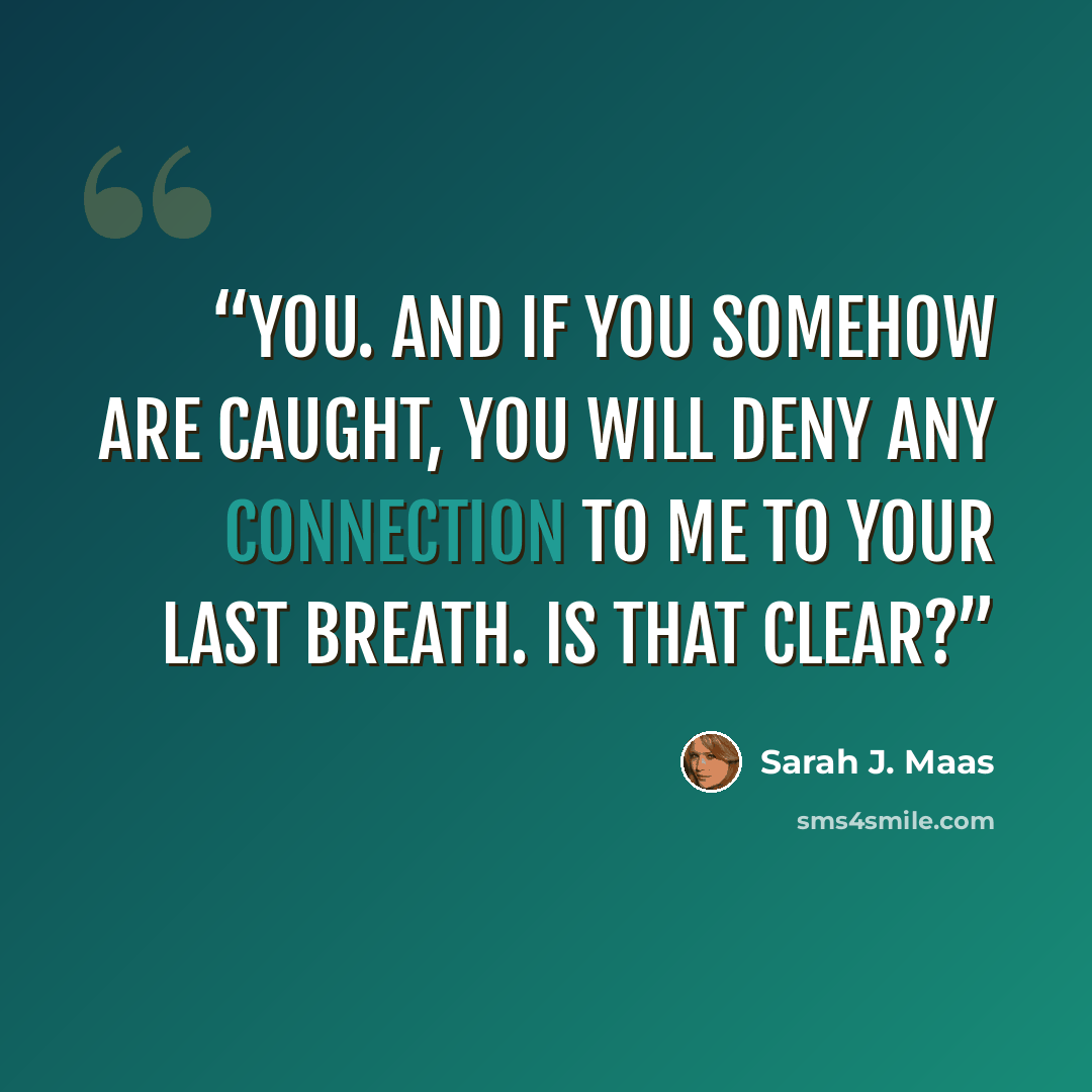 “you. And if you somehow are caught, you will deny any connection to me to your last breath. Is that clear?” quote by Sarah J. Maas