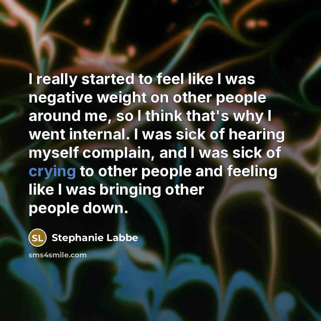 “I really started to feel like I was negative weight on other people around me, so I think that's why I went internal. I was sick of hearing myself complain, and I was sick of crying to other people and feeling like I was bringing other people down.” quote by Stephanie Labbe