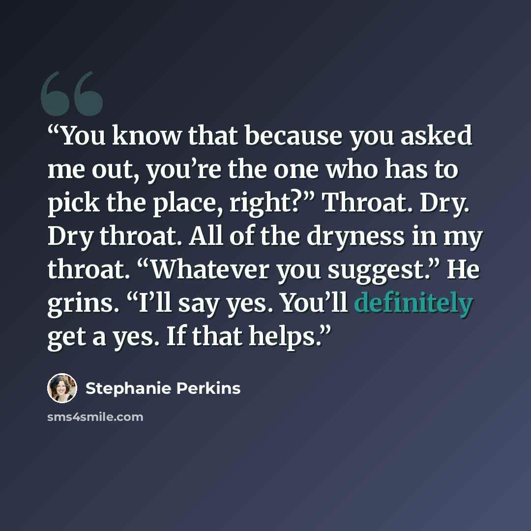“You know that because you asked me out, you’re the one who has to pick the place, right?” Throat. Dry. Dry throat. All of the dryness in my throat. “Whatever you suggest.” He grins. “I’ll say yes. You’ll definitely get a yes. If that helps.” quote by Stephanie Perkins