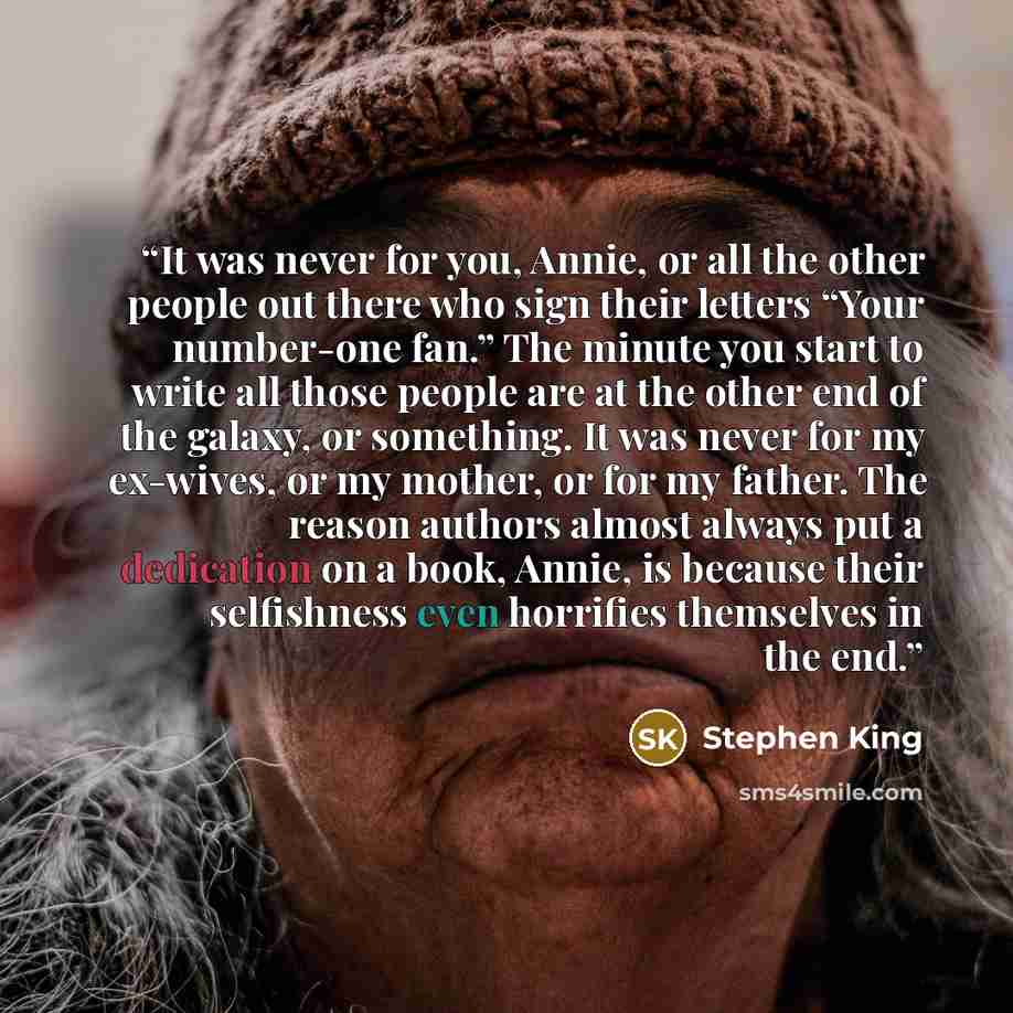 “It was never for you, Annie, or all the other people out there who sign their letters “Your number-one fan.” The minute you start to write all those people are at the other end of the galaxy, or something. It was never for my ex-wives, or my mother, or for my father. The reason authors almost…” quote by Stephen King