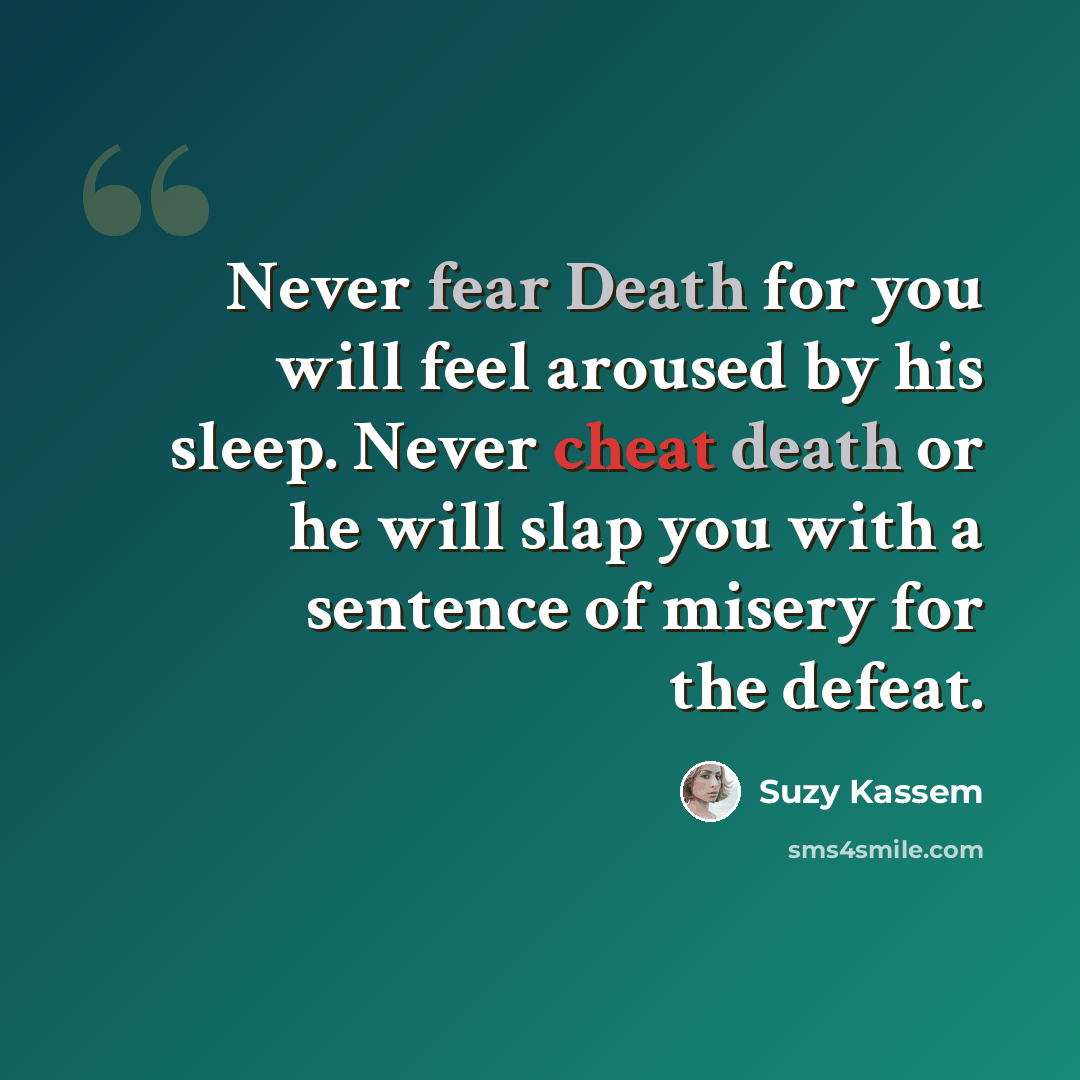 “Never fear Death for you will feel aroused by his sleep. Never cheat death or he will slap you with a sentence of misery for the defeat.” quote by Suzy Kassem