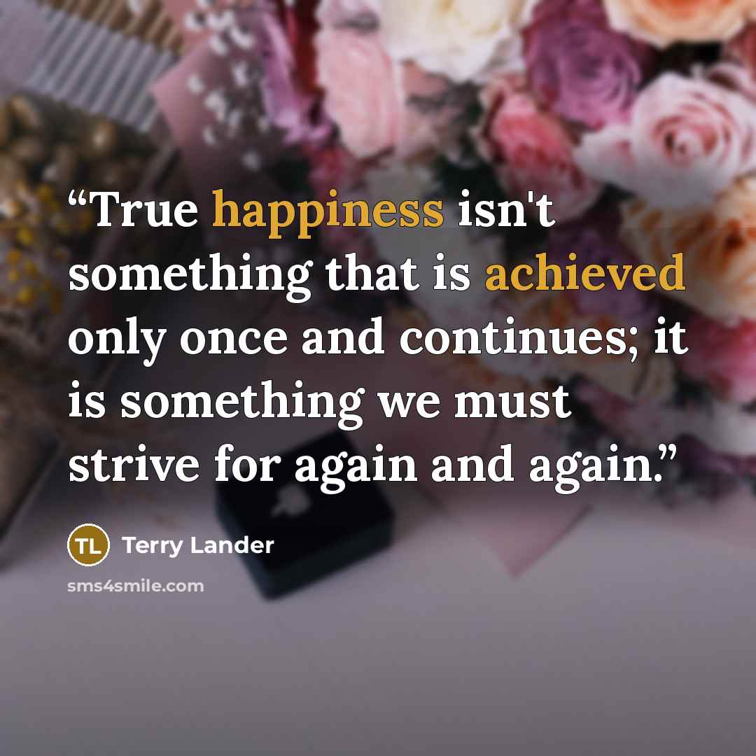 “True happiness isn't something that is achieved only once and continues; it is something we must strive for again and again.” quote by Terry Lander