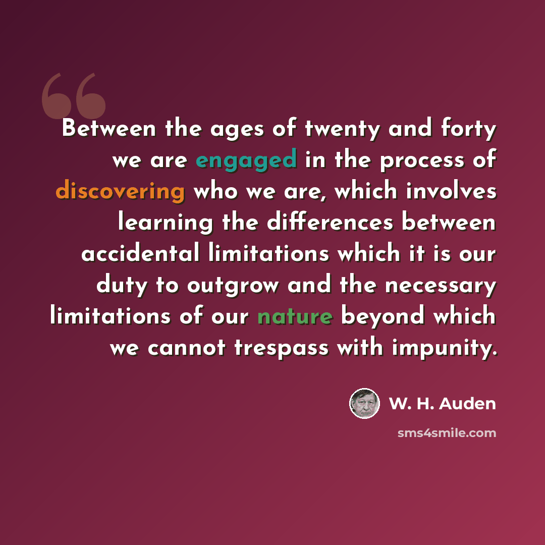 “Between the ages of twenty and forty we are engaged in the process of discovering who we are, which involves learning the differences between accidental limitations which it is our duty to outgrow and the necessary limitations of our nature beyond which we cannot trespass with impunity.” quote by W. H. Auden