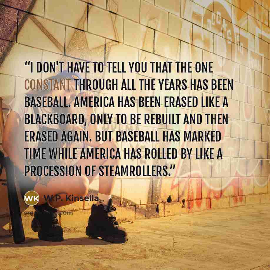 “I don't have to tell you that the one constant through all the years has been baseball. America has been erased like a blackboard, only to be rebuilt and then erased again. But baseball has marked time while America has rolled by like a procession of steamrollers.” quote by W.P. Kinsella