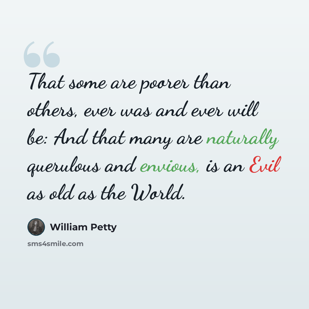 “That some are poorer than others, ever was and ever will be: And that many are naturally querulous and envious, is an Evil as old as the World.” quote by William Petty