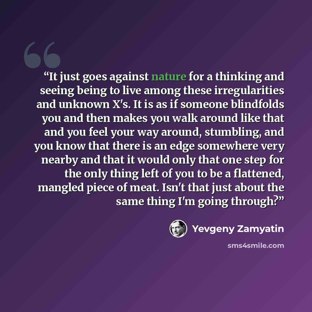 “It just goes against nature for a thinking and seeing being to live among these irregularities and unknown X's. It is as if someone blindfolds you and then makes you walk around like that and you feel your way around, stumbling, and you know that there is an edge somewhere very nearby and that it…” quote by Yevgeny Zamyatin