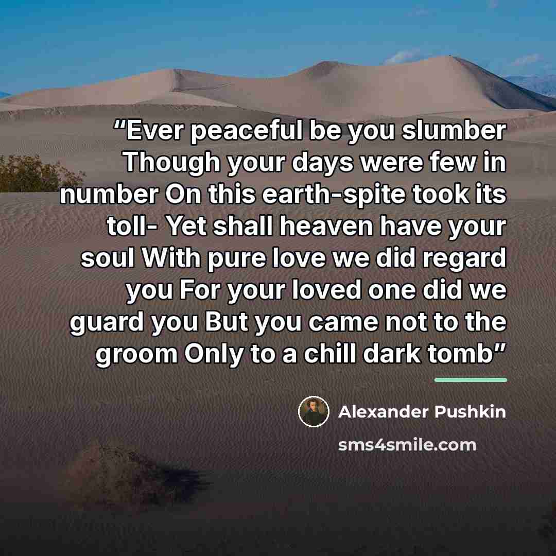 “Ever peaceful be you slumber Though your days were few in number On this earth-spite took its toll- Yet shall heaven have your soul With pure love we did regard you For your loved one did we guard you But you came not to the groom Only to a chill dark tomb” quote by Alexander Pushkin