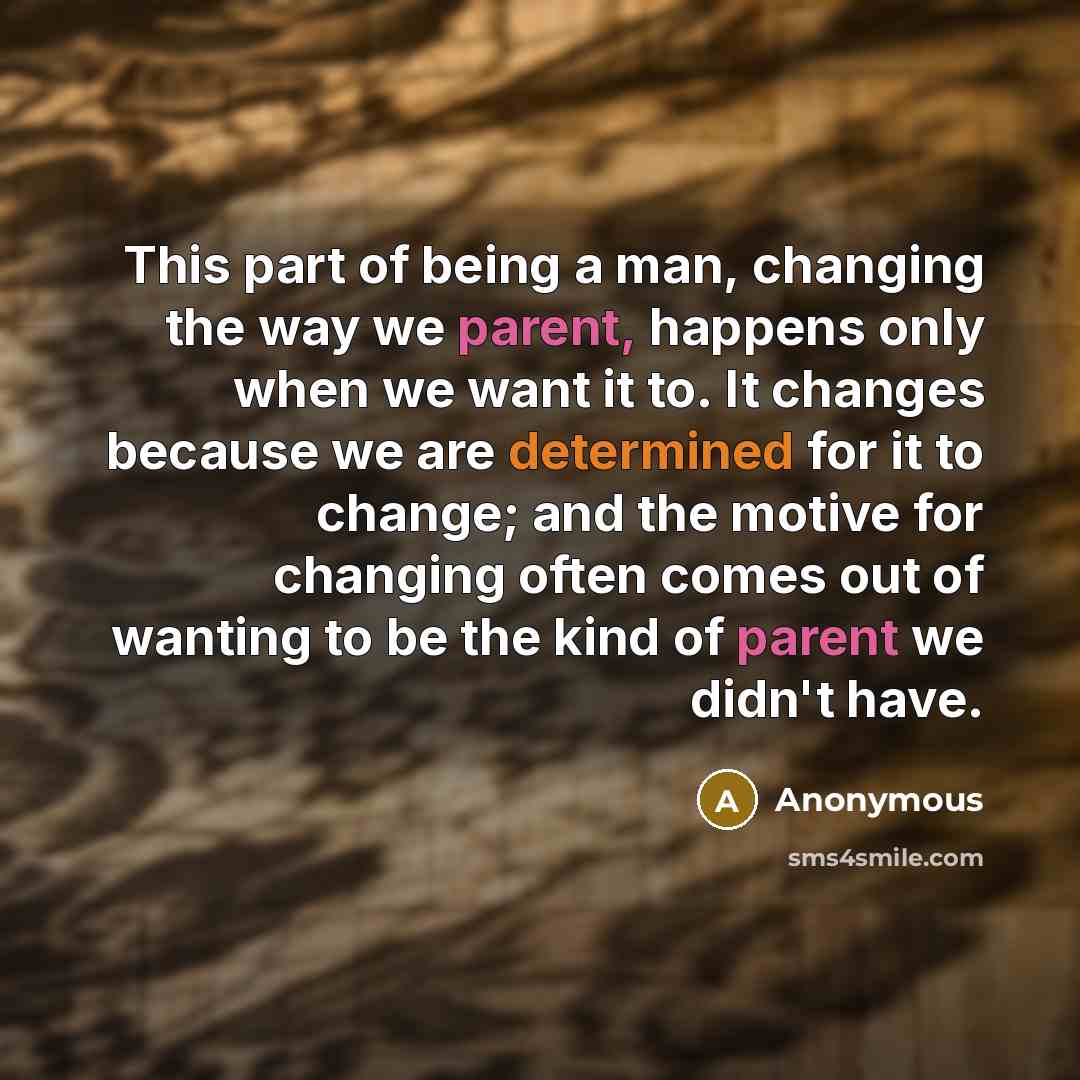 “This part of being a man, changing the way we parent, happens only when we want it to. It changes because we are determined for it to change; and the motive for changing often comes out of wanting to be the kind of parent we didn't have.” quote by Anonymous