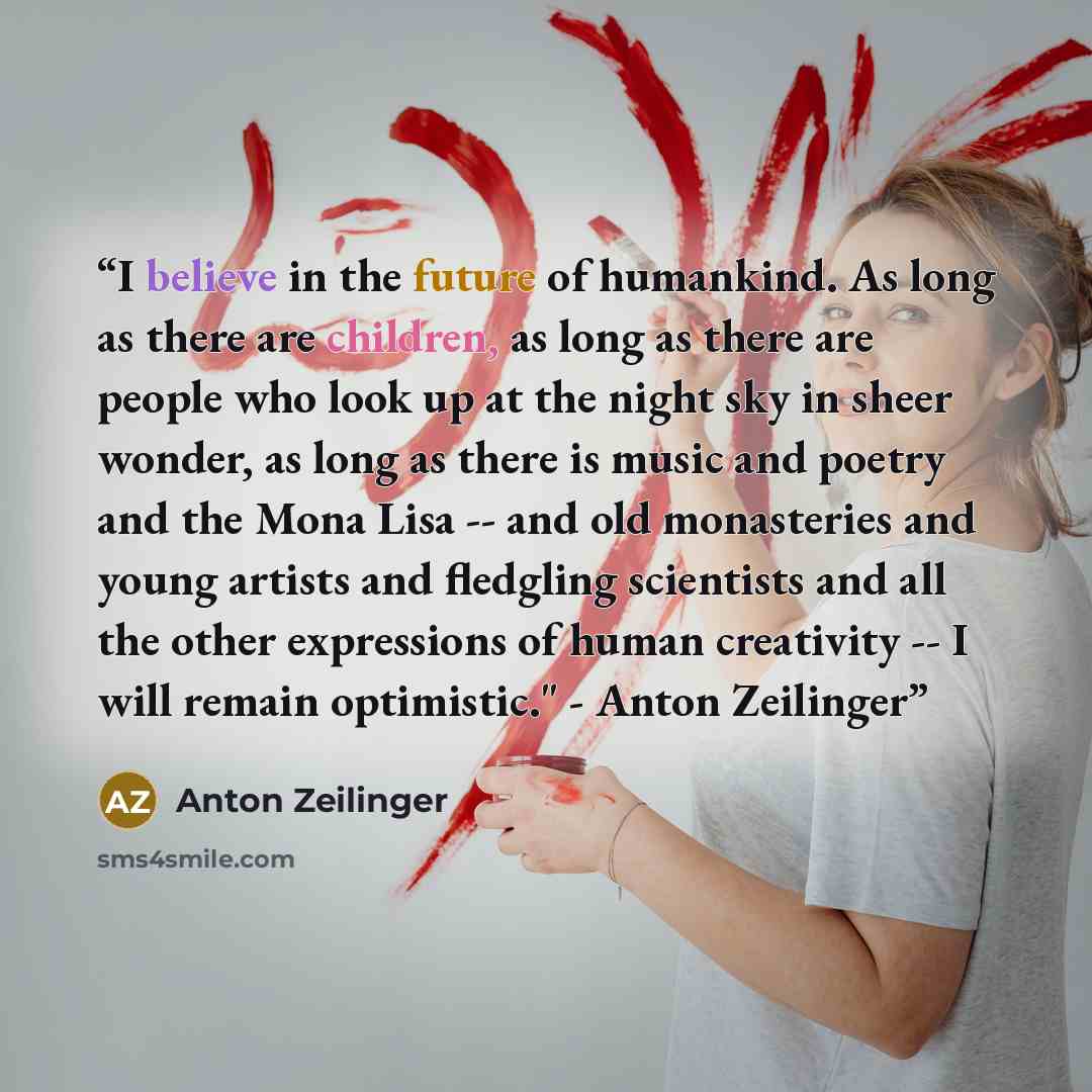 “I believe in the future of humankind. As long as there are children, as long as there are people who look up at the night sky in sheer wonder, as long as there is music and poetry and the Mona Lisa -- and old monasteries and young artists and fledgling scientists and all the other expressions of…” quote by Anton Zeilinger