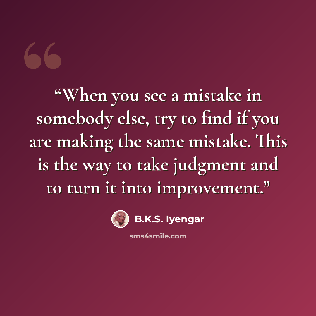 “When you see a mistake in somebody else, try to find if you are making the same mistake. This is the way to take judgment and to turn it into improvement.” quote by B.K.S. Iyengar