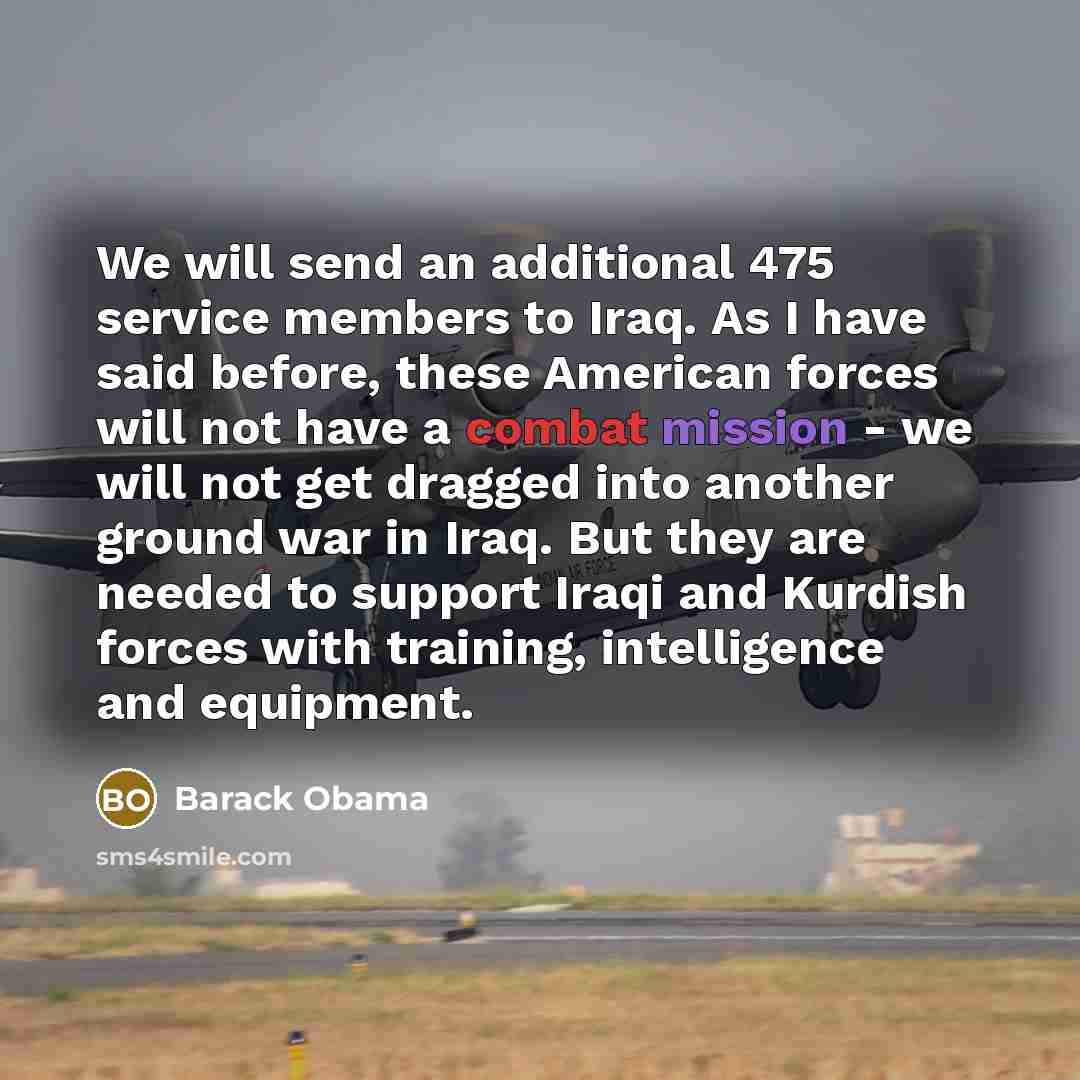 “We will send an additional 475 service members to Iraq. As I have said before, these American forces will not have a combat mission - we will not get dragged into another ground war in Iraq. But they are needed to support Iraqi and Kurdish forces with training, intelligence and equipment.” quote by Barack Obama