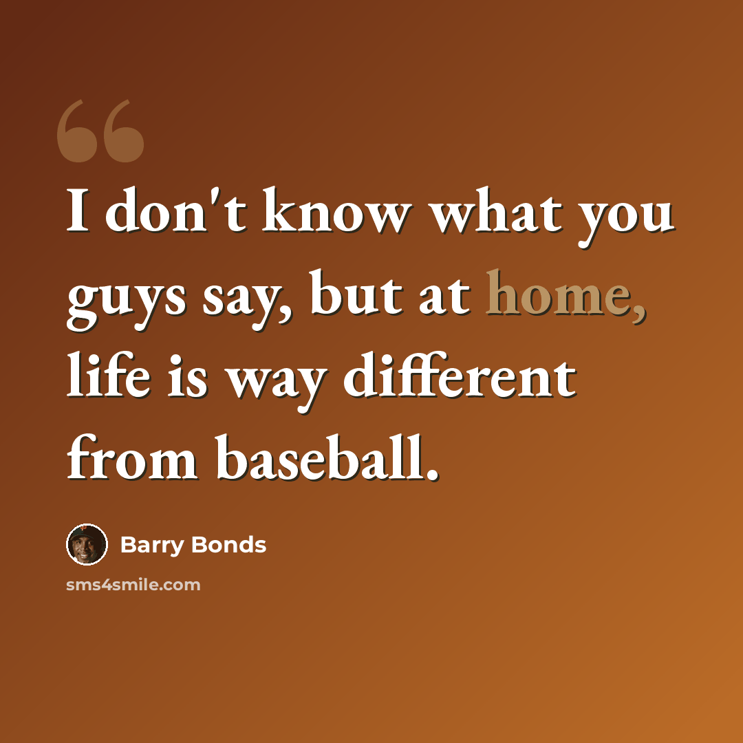 “I don't know what you guys say, but at home, life is way different from baseball.” quote by Barry Bonds