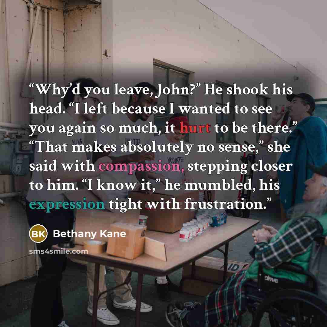 “Why’d you leave, John?” He shook his head. “I left because I wanted to see you again so much, it hurt to be there.” “That makes absolutely no sense,” she said with compassion, stepping closer to him. “I know it,” he mumbled, his expression tight with frustration.” quote by Bethany Kane