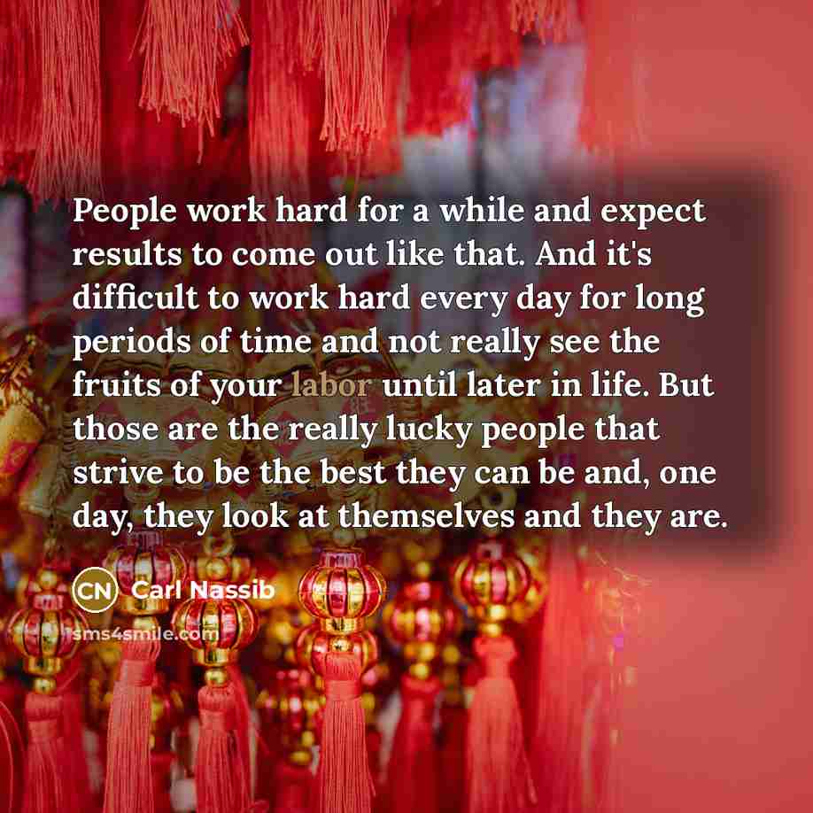 “People work hard for a while and expect results to come out like that. And it's difficult to work hard every day for long periods of time and not really see the fruits of your labor until later in life. But those are the really lucky people that strive to be the best they can be and, one day, they…” quote by Carl Nassib