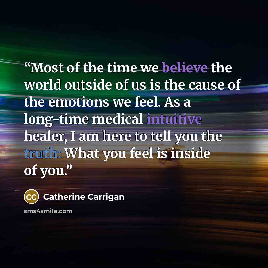 “Most of the time we believe the world outside of us is the cause of the emotions we feel. As a long-time medical intuitive healer, I am here to tell you the truth: What you feel is inside of you.” quote by Catherine Carrigan