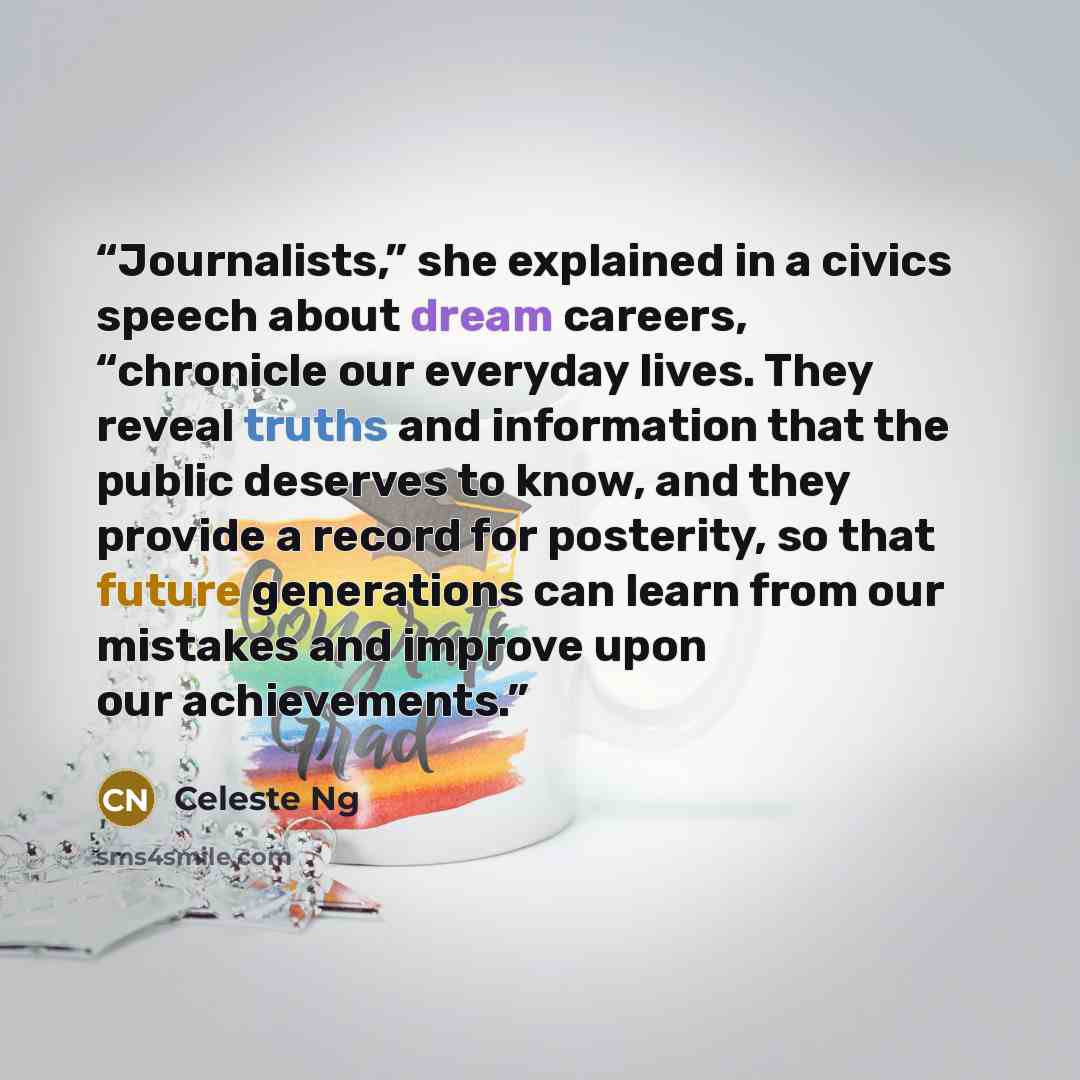 “Journalists,” she explained in a civics speech about dream careers, “chronicle our everyday lives. They reveal truths and information that the public deserves to know, and they provide a record for posterity, so that future generations can learn from our mistakes and improve upon our achievements.” quote by Celeste Ng